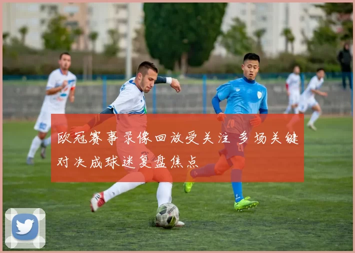 欧冠赛事录像回放受关注 多场关键对决成球迷复盘焦点