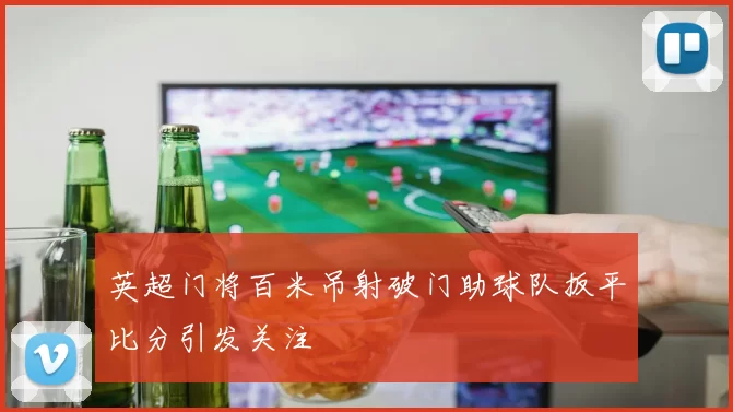 英超门将百米吊射破门助球队扳平比分引发关注