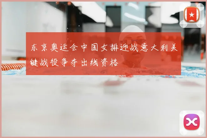 东京奥运会中国女排迎战意大利关键战役争夺出线资格