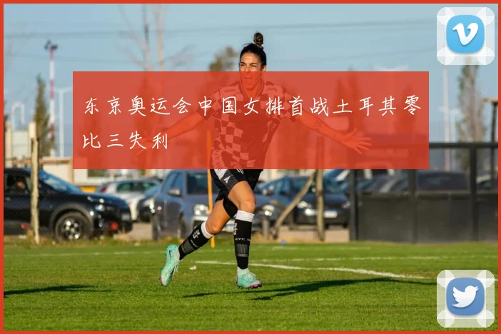 东京奥运会中国女排首战土耳其零比三失利