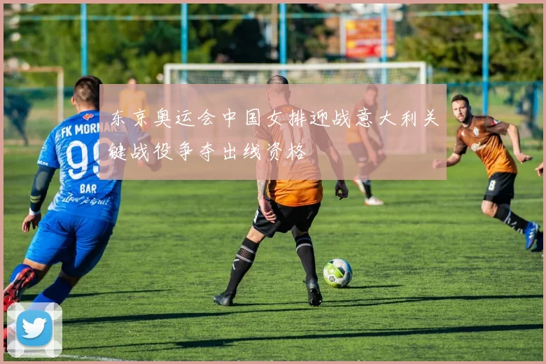 东京奥运会中国女排迎战意大利关键战役争夺出线资格