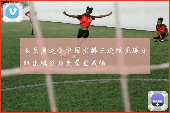 东京奥运会中国女排三连败无缘小组出线创历史最差战绩