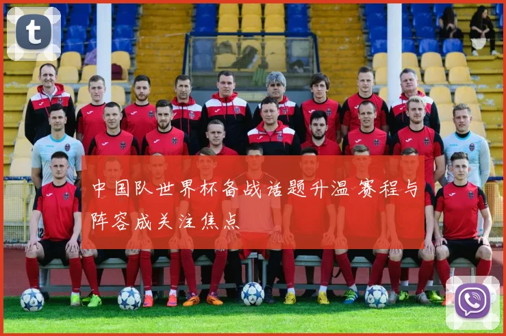 中国队世界杯备战话题升温 赛程与阵容成关注焦点