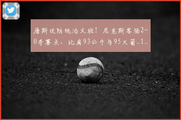 唐斯攻防统治文班!尼克斯客场2-0夺赛点,比肩93公牛与95火箭_1_NBA_魔术