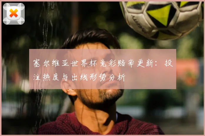 塞尔维亚世界杯竞彩赔率更新:投注热度与出线形势分析