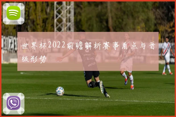 世界杯2022前瞻解析赛事看点与晋级形势