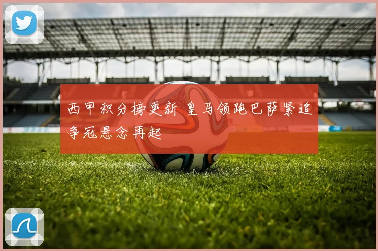 西甲积分榜更新 皇马领跑巴萨紧追争冠悬念再起