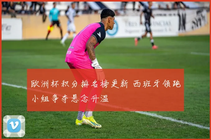 欧洲杯积分排名榜更新 西班牙领跑小组争夺悬念升温