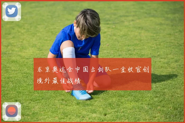 东京奥运会中国击剑队一金收官创境外最佳战绩