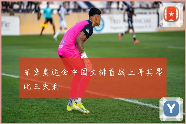 东京奥运会中国女排首战土耳其零比三失利