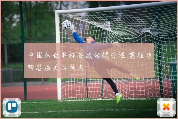 中国队世界杯备战话题升温 赛程与阵容成关注焦点