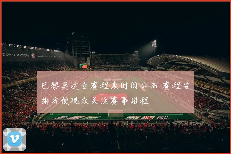 巴黎奥运会赛程表时间公布 赛程安排方便观众关注赛事进程