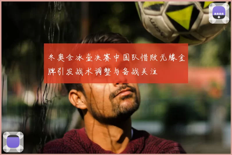 冬奥会冰壶决赛中国队惜败无缘金牌引发战术调整与备战关注