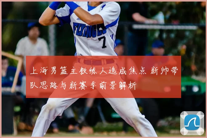 上海男篮主教练人选成焦点 新帅带队思路与新赛季前景解析