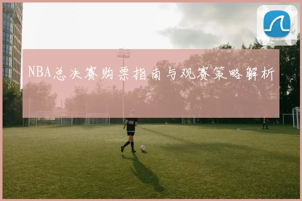 NBA总决赛购票指南与观赛策略解析