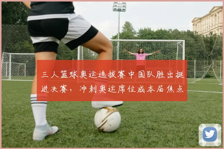 三人篮球奥运选拔赛中国队胜出挺进决赛,冲刺奥运席位成本届焦点