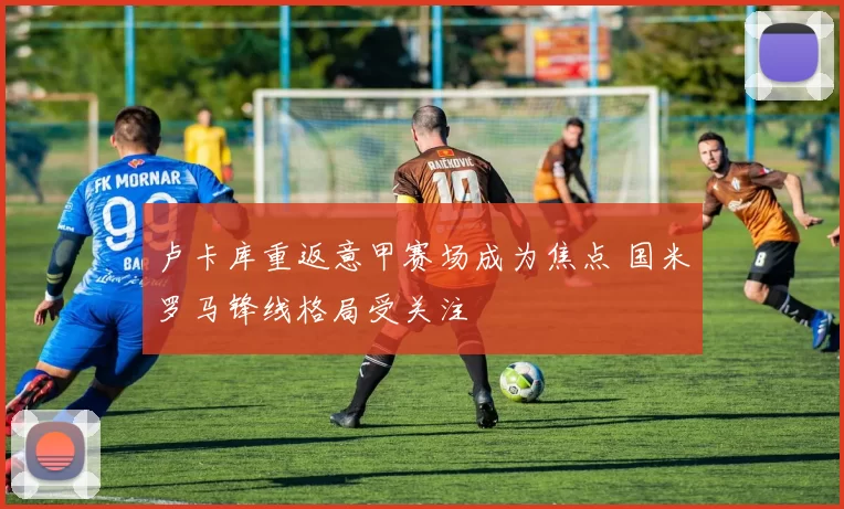 卢卡库重返意甲赛场成为焦点 国米罗马锋线格局受关注