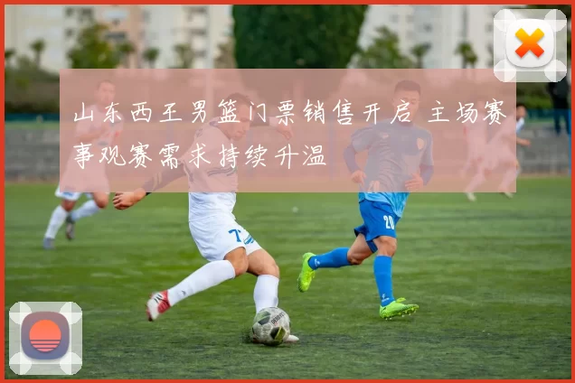 山东西王男篮门票销售开启 主场赛事观赛需求持续升温