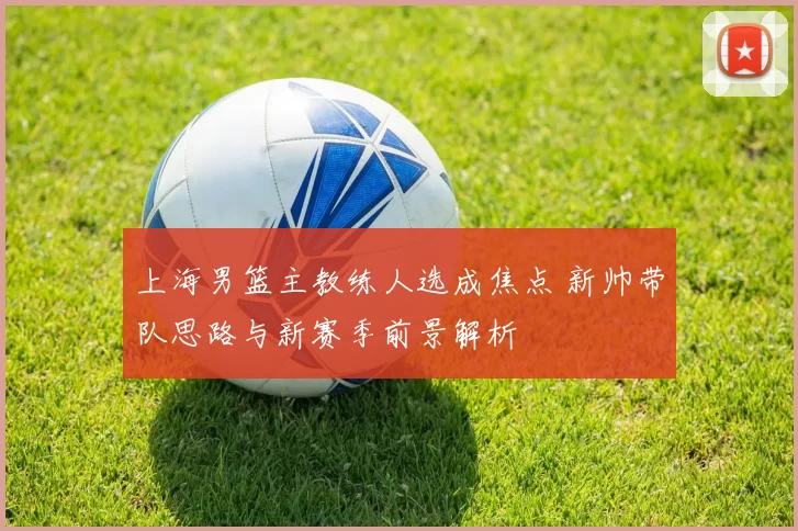 上海男篮主教练人选成焦点 新帅带队思路与新赛季前景解析