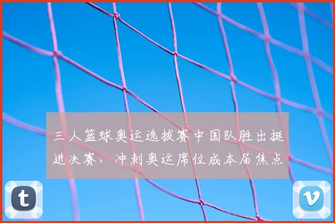 三人篮球奥运选拔赛中国队胜出挺进决赛,冲刺奥运席位成本届焦点