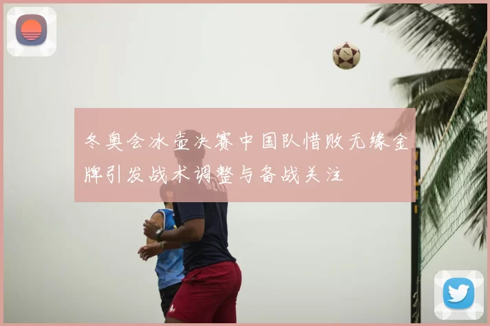 冬奥会冰壶决赛中国队惜败无缘金牌引发战术调整与备战关注