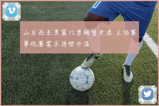 山东西王男篮门票销售开启 主场赛事观赛需求持续升温