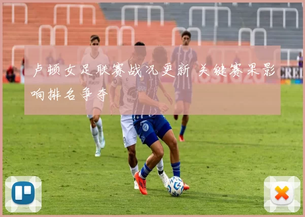 卢顿女足联赛战况更新 关键赛果影响排名争夺